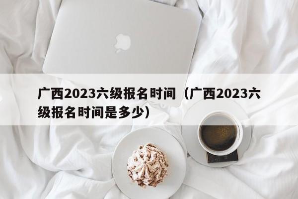 广西2023六级报名时间（广西2023六级报名时间是多少）