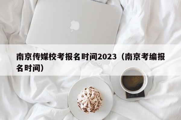 南京传媒校考报名时间2023（南京考编报名时间）