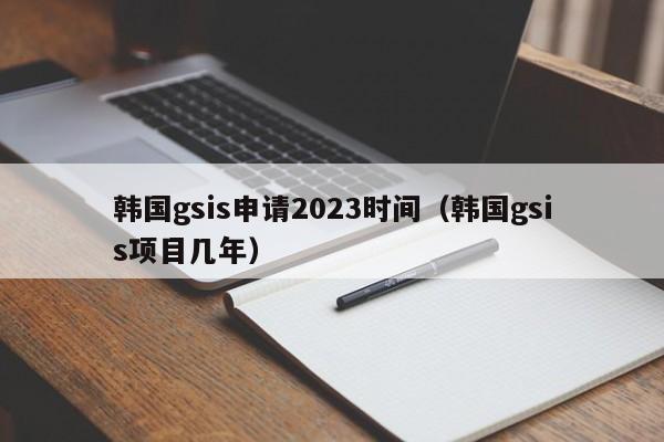 韩国gsis申请2023时间（韩国gsis项目几年）