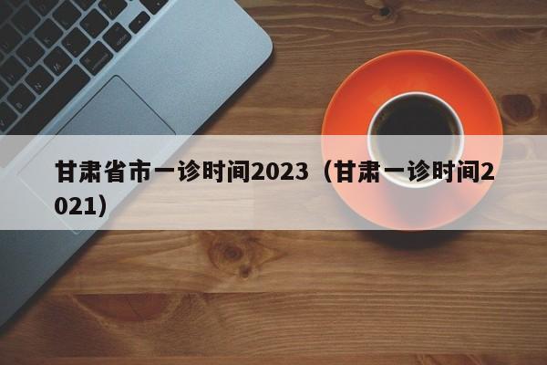 甘肃省市一诊时间2023（甘肃一诊时间2021）