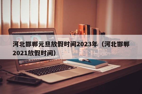 河北邯郸元旦放假时间2023年（河北邯郸2021放假时间）