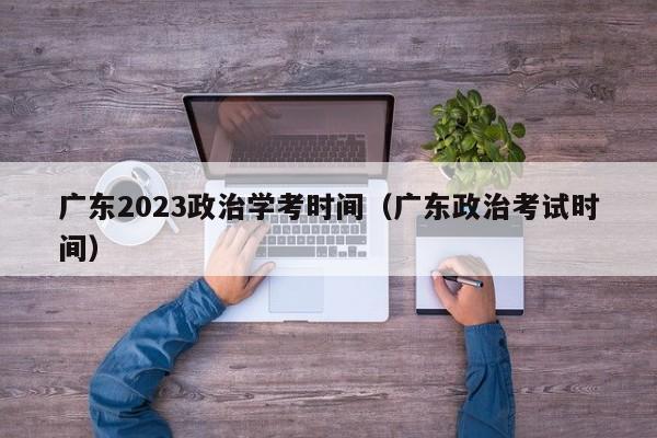 广东2023政治学考时间（广东政治考试时间）
