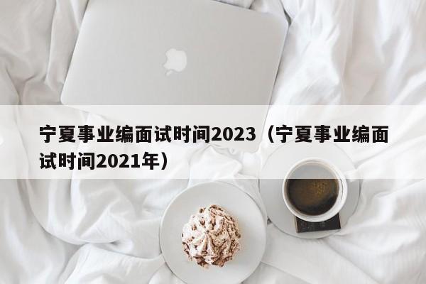 宁夏事业编面试时间2023（宁夏事业编面试时间2021年）