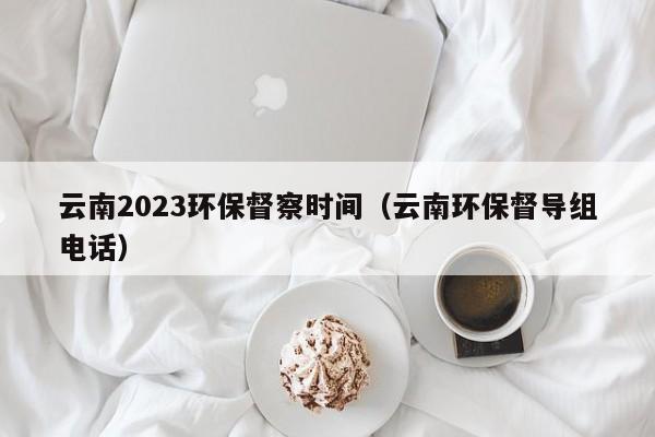 云南2023环保督察时间（云南环保督导组电话）