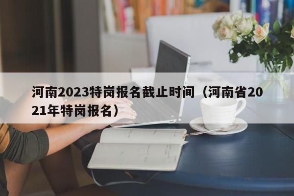 河南2023特岗报名截止时间（河南省2021年特岗报名）