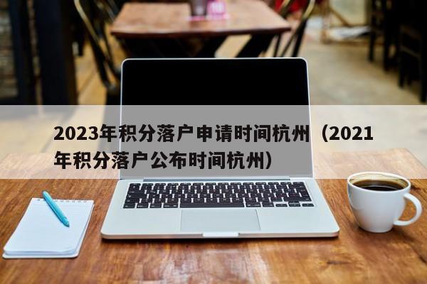2023年积分落户申请时间杭州（2021年积分落户公布时间杭州）
