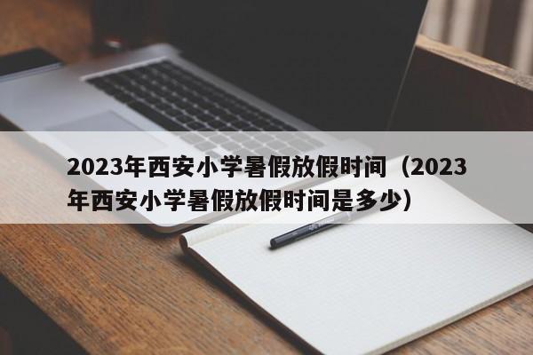 2023年西安小学暑假放假时间（2023年西安小学暑假放假时间是多少）