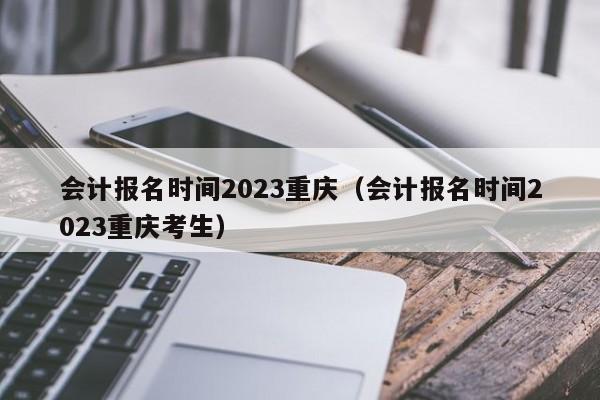 会计报名时间2023重庆（会计报名时间2023重庆考生）