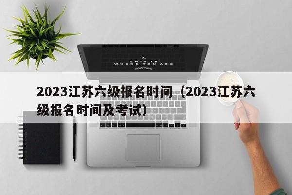 2023江苏六级报名时间（2023江苏六级报名时间及考试）