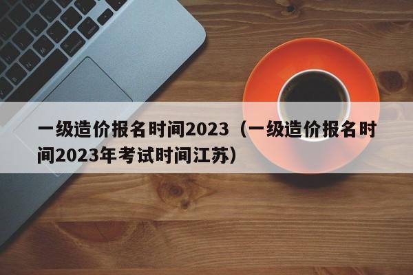 一级造价报名时间2023（一级造价报名时间2023年考试时间江苏）
