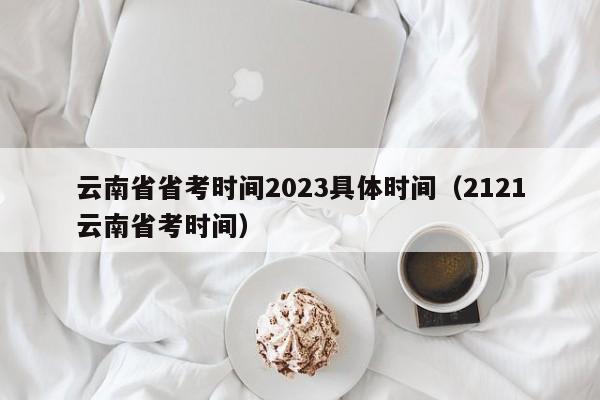 云南省省考时间2023具体时间（2121云南省考时间）