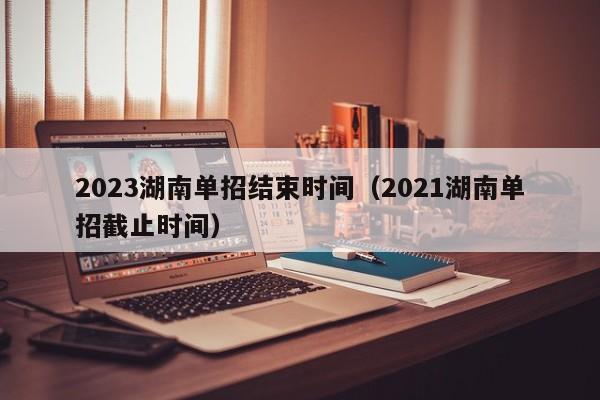2023湖南单招结束时间（2021湖南单招截止时间）