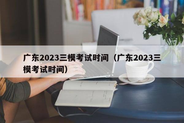 广东2023三模考试时间（广东2023三模考试时间）