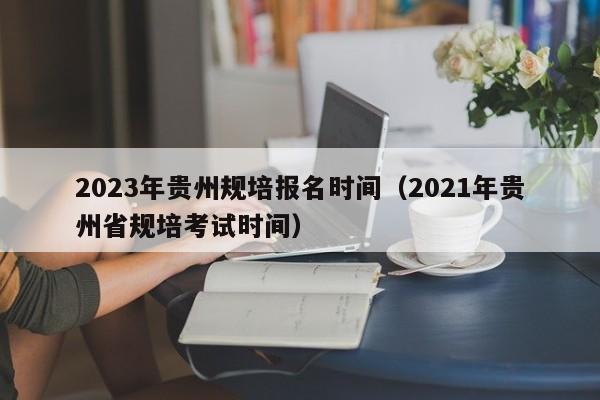 2023年贵州规培报名时间（2021年贵州省规培考试时间）