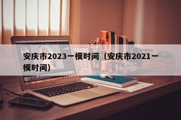 安庆市2023一模时间（安庆市2021一模时间）
