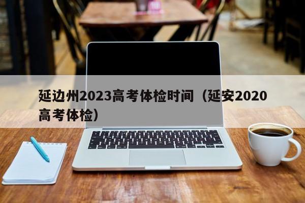 延边州2023高考体检时间（延安2020高考体检）