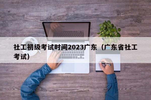 社工初级考试时间2023广东（广东省社工考试）