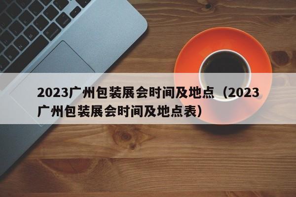 2023广州包装展会时间及地点（2023广州包装展会时间及地点表）