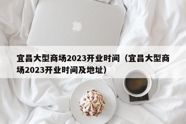 宜昌大型商场2023开业时间（宜昌大型商场2023开业时间及地址）