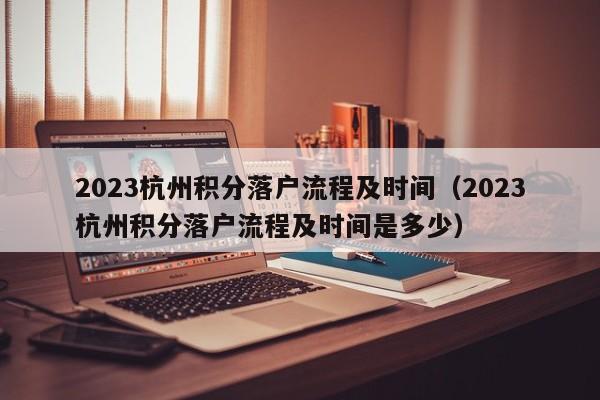 2023杭州积分落户流程及时间（2023杭州积分落户流程及时间是多少）