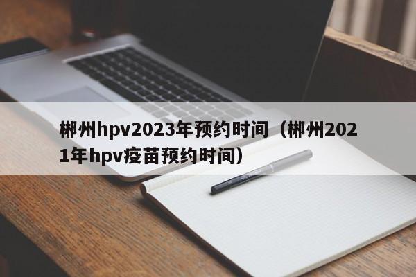 郴州hpv2023年预约时间（郴州2021年hpv疫苗预约时间）