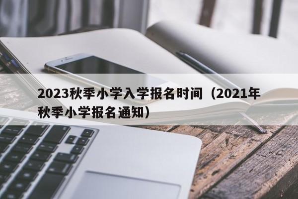 2023秋季小学入学报名时间（2021年秋季小学报名通知）