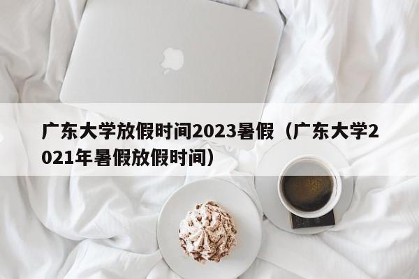 广东大学放假时间2023暑假（广东大学2021年暑假放假时间）