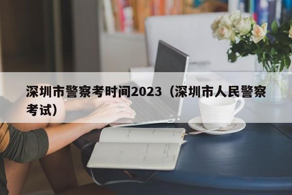深圳市警察考时间2023（深圳市人民警察考试）